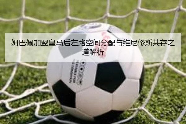 姆巴佩加盟皇马后左路空间分配与维尼修斯共存之道解析