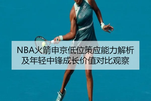 NBA火箭申京低位策应能力解析及年轻中锋成长价值对比观察