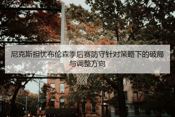 尼克斯担忧布伦森季后赛防守针对策略下的破局与调整方向