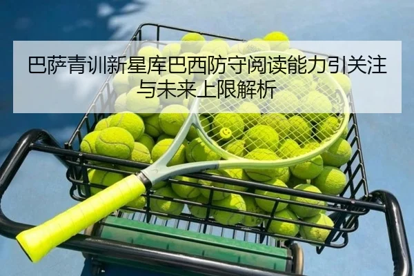 巴萨青训新星库巴西防守阅读能力引关注与未来上限解析