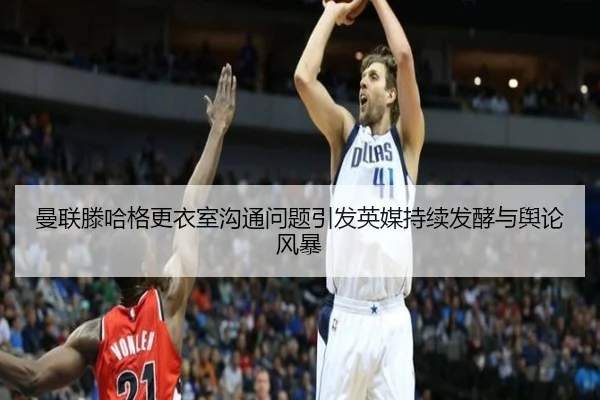 曼联滕哈格更衣室沟通问题引发英媒持续发酵与舆论风暴