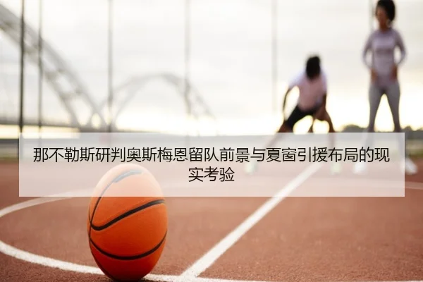 那不勒斯研判奥斯梅恩留队前景与夏窗引援布局的现实考验