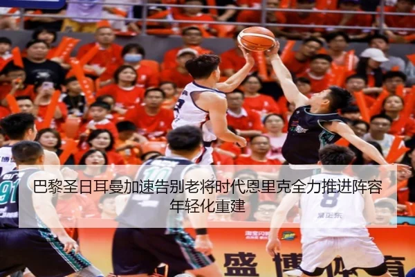 巴黎圣日耳曼加速告别老将时代恩里克全力推进阵容年轻化重建
