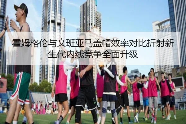 霍姆格伦与文班亚马盖帽效率对比折射新生代内线竞争全面升级